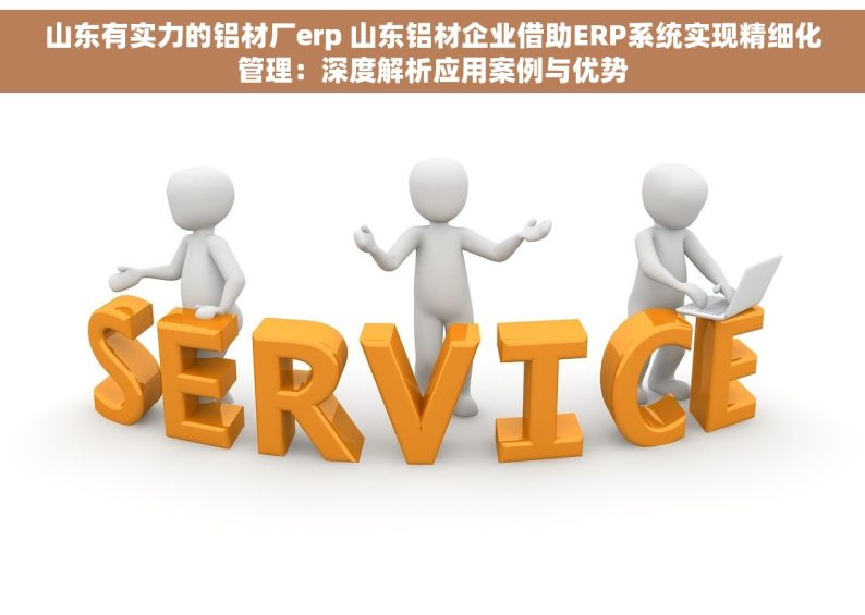 山东有实力的铝材厂erp 山东铝材企业借助ERP系统实现精细化管理：深度解析应用案例与优势