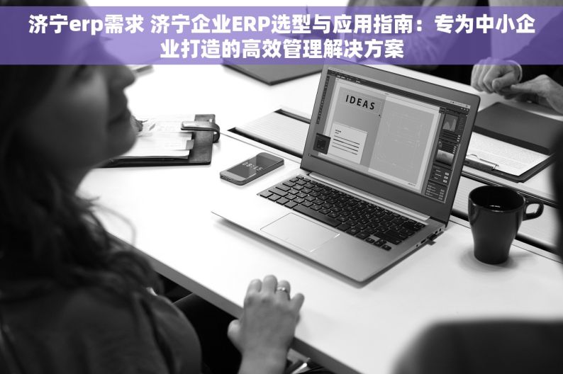 济宁erp需求 济宁企业ERP选型与应用指南：专为中小企业打造的高效管理解决方案