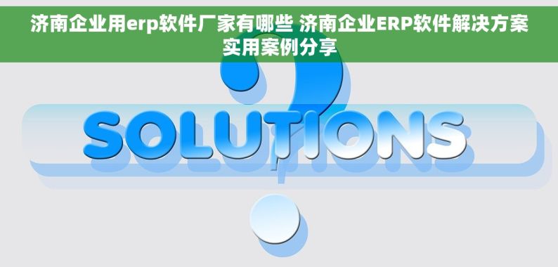 济南企业用erp软件厂家有哪些 济南企业ERP软件解决方案实用案例分享