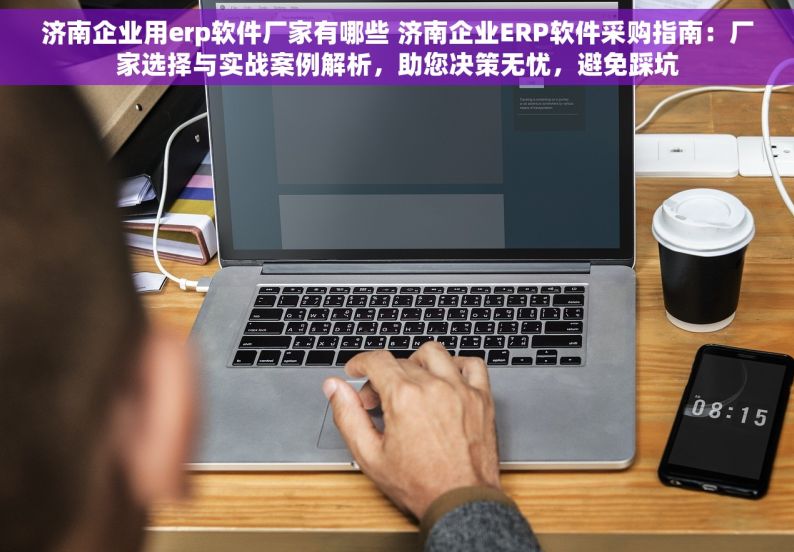 济南企业用erp软件厂家有哪些 济南企业ERP软件采购指南：厂家选择与实战案例解析，助您决策无忧，避免踩坑