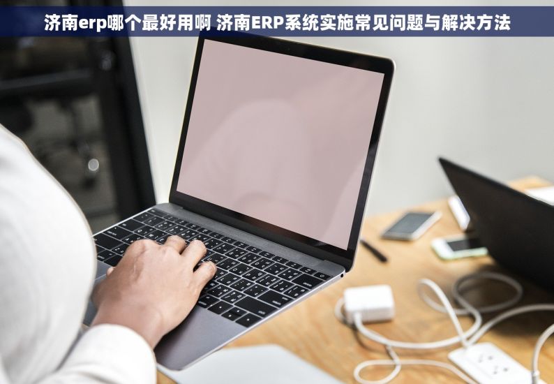 济南erp哪个最好用啊 济南ERP系统实施常见问题与解决方法