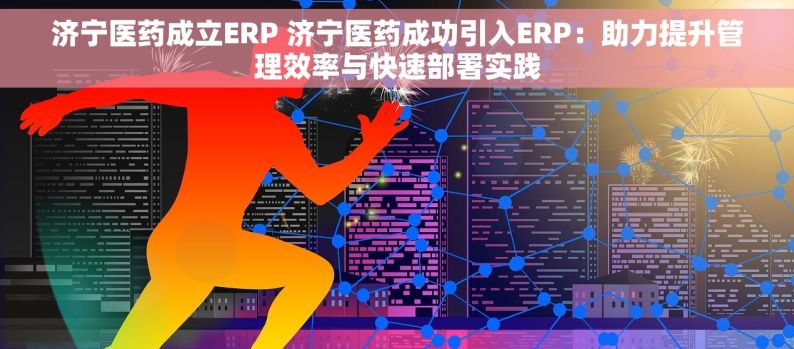 济宁医药成立ERP 济宁医药成功引入ERP：助力提升管理效率与快速部署实践