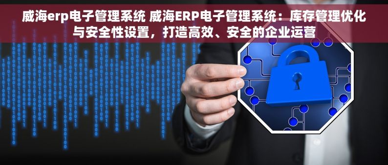 威海erp电子管理系统 威海ERP电子管理系统：库存管理优化与安全性设置，打造高效、安全的企业运营