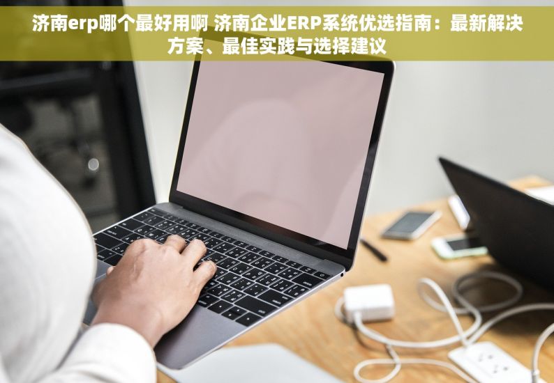 济南erp哪个最好用啊 济南企业ERP系统优选指南：最新解决方案、最佳实践与选择建议