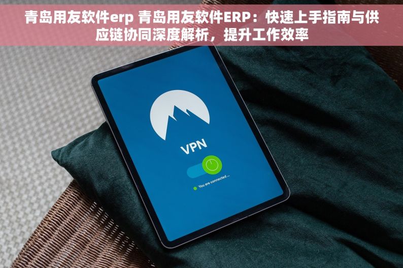 青岛用友软件erp 青岛用友软件ERP：快速上手指南与供应链协同深度解析，提升工作效率