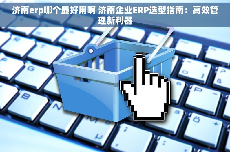 济南erp哪个最好用啊 济南企业ERP选型指南：高效管理新利器