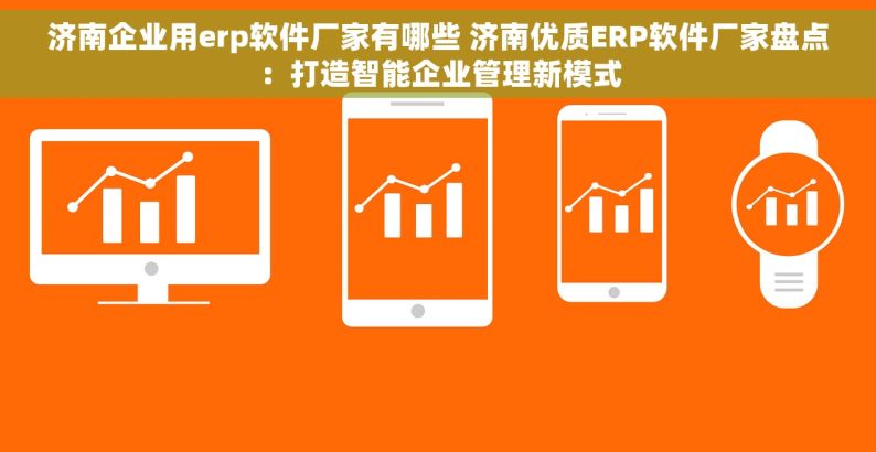 济南企业用erp软件厂家有哪些 济南优质ERP软件厂家盘点：打造智能企业管理新模式