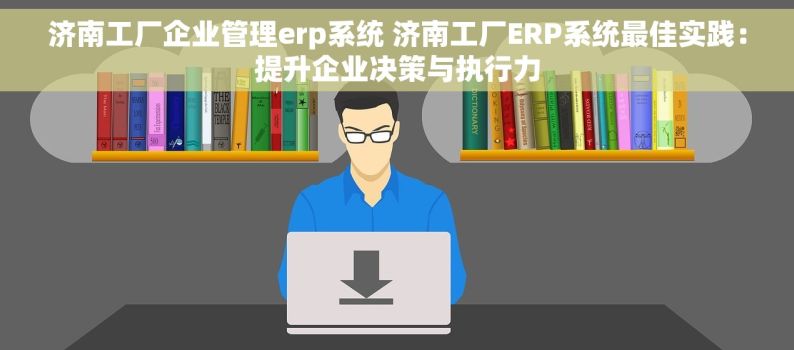 济南工厂企业管理erp系统 济南工厂ERP系统最佳实践：提升企业决策与执行力