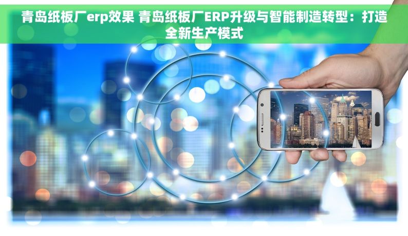 青岛纸板厂erp效果 青岛纸板厂ERP升级与智能制造转型：打造全新生产模式