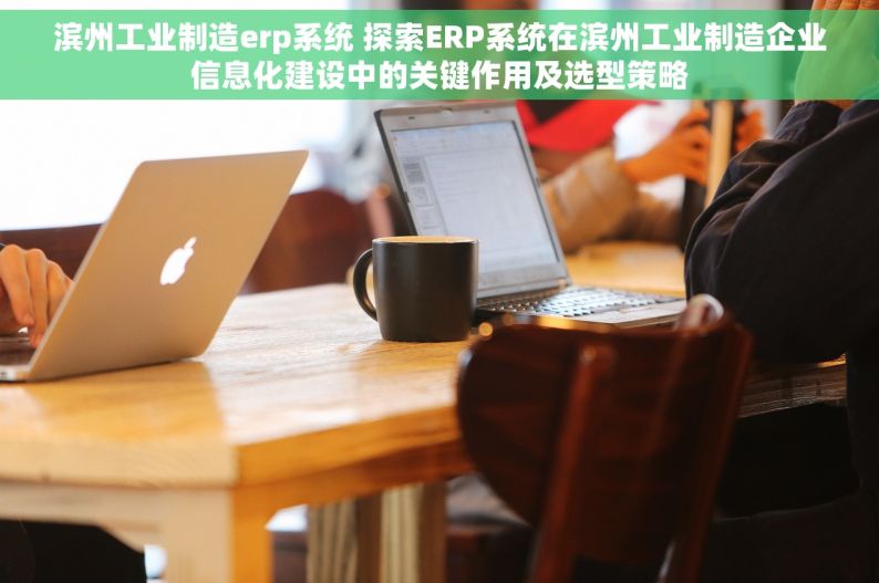 滨州工业制造erp系统 探索ERP系统在滨州工业制造企业信息化建设中的关键作用及选型策略