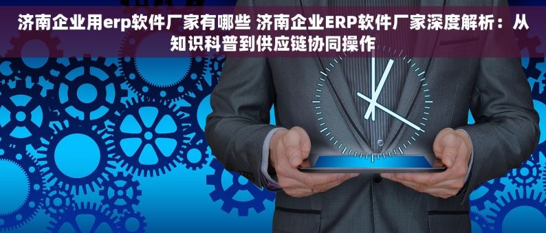 济南企业用erp软件厂家有哪些 济南企业ERP软件厂家深度解析：从知识科普到供应链协同操作