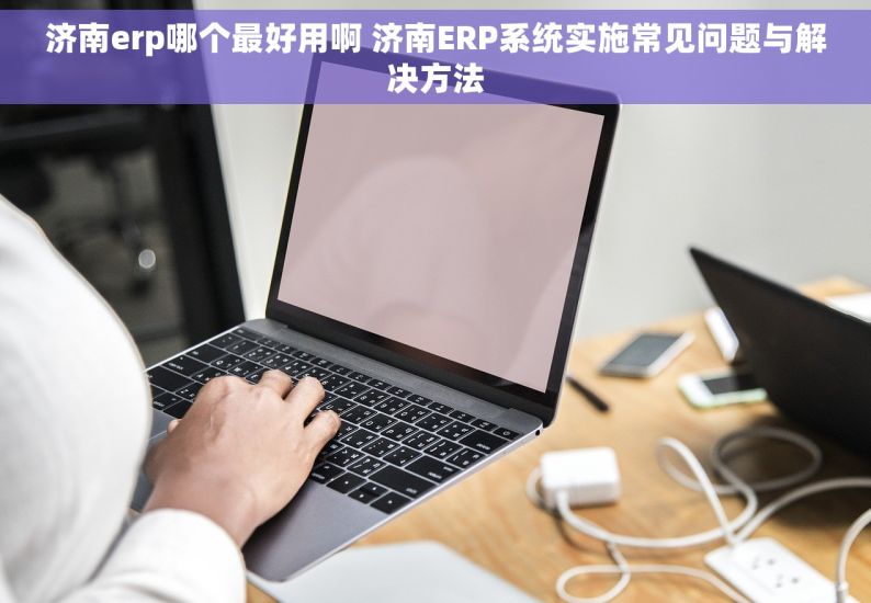 济南erp哪个最好用啊 济南ERP系统实施常见问题与解决方法