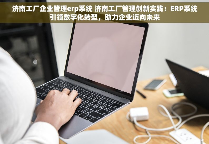 济南工厂企业管理erp系统 济南工厂管理创新实践：ERP系统引领数字化转型，助力企业迈向未来