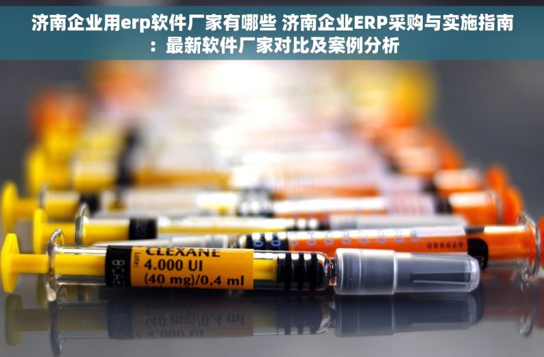 济南企业用erp软件厂家有哪些 济南企业ERP采购与实施指南：最新软件厂家对比及案例分析