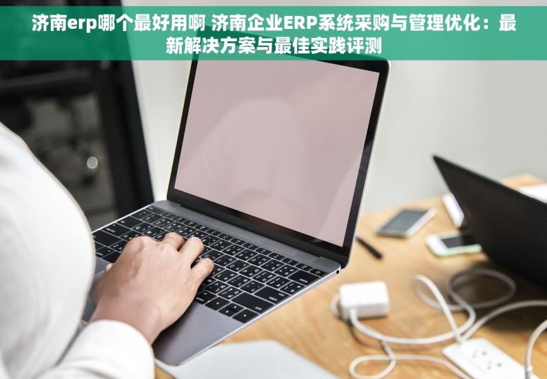 济南erp哪个最好用啊 济南企业ERP系统采购与管理优化：最新解决方案与最佳实践评测