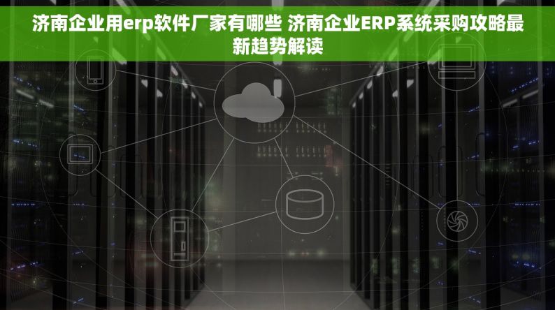 济南企业用erp软件厂家有哪些 济南企业ERP系统采购攻略最新趋势解读