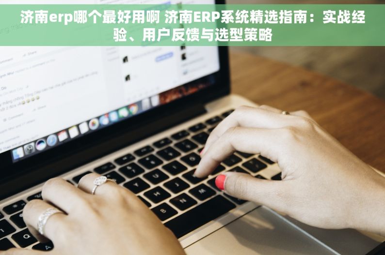 济南erp哪个最好用啊 济南ERP系统精选指南：实战经验、用户反馈与选型策略