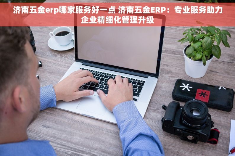 济南五金erp哪家服务好一点 济南五金ERP：专业服务助力企业精细化管理升级