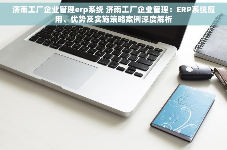 济南工厂企业管理erp系统 济南工厂企业管理：ERP系统应用、优势及实施策略案例深度解析