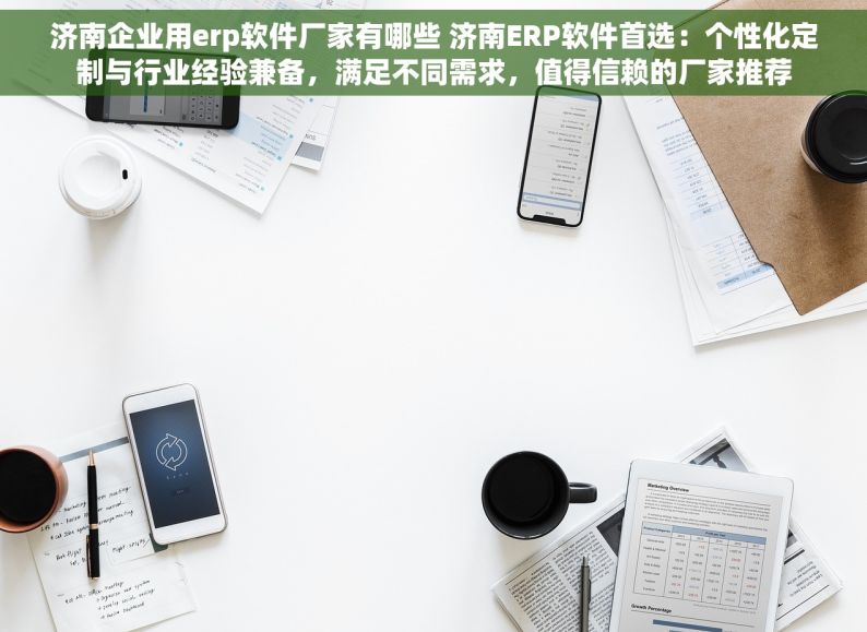 济南企业用erp软件厂家有哪些 济南ERP软件首选：个性化定制与行业经验兼备，满足不同需求，值得信赖的厂家推荐