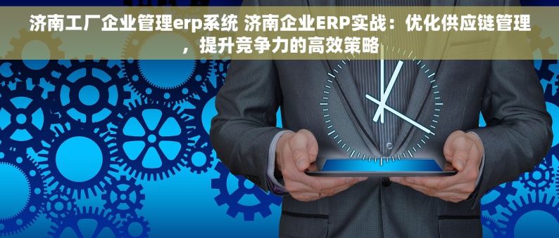 济南工厂企业管理erp系统 济南企业ERP实战：优化供应链管理，提升竞争力的高效策略