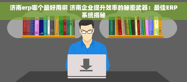 济南erp哪个最好用啊 济南企业提升效率的秘密武器：最佳ERP系统揭秘