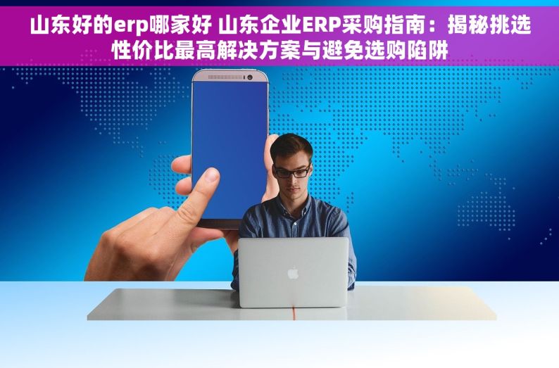 山东好的erp哪家好 山东企业ERP采购指南：揭秘挑选性价比最高解决方案与避免选购陷阱