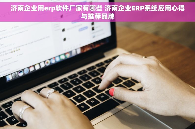 济南企业用erp软件厂家有哪些 济南企业ERP系统应用心得与推荐品牌