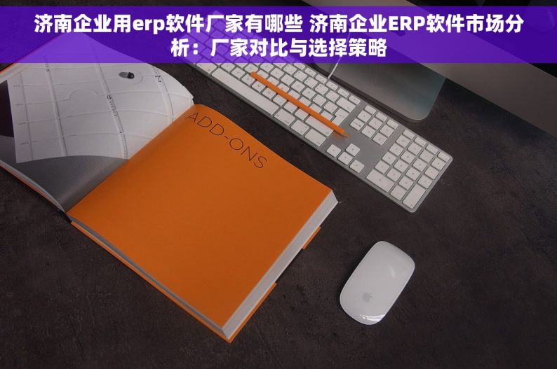 济南企业用erp软件厂家有哪些 济南企业ERP软件市场分析：厂家对比与选择策略