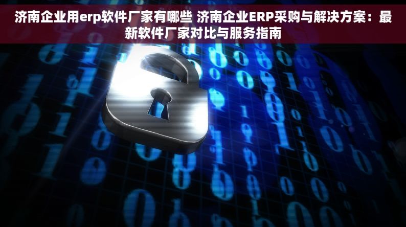 济南企业用erp软件厂家有哪些 济南企业ERP采购与解决方案：最新软件厂家对比与服务指南