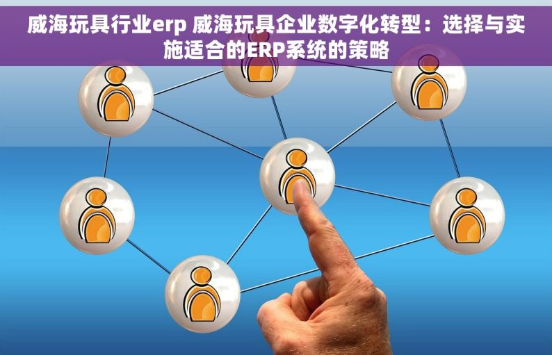 威海玩具行业erp 威海玩具企业数字化转型：选择与实施适合的ERP系统的策略