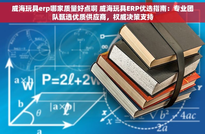 威海玩具erp哪家质量好点啊 威海玩具ERP优选指南：专业团队甄选优质供应商，权威决策支持