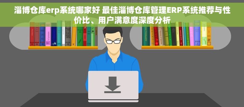 淄博仓库erp系统哪家好 最佳淄博仓库管理ERP系统推荐与性价比、用户满意度深度分析