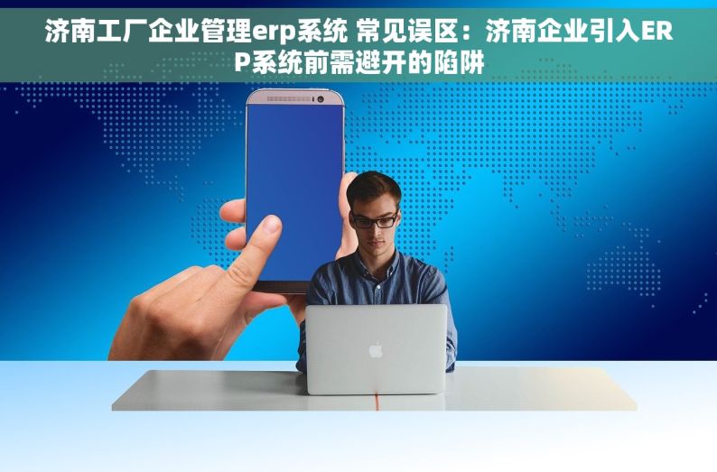 济南工厂企业管理erp系统 常见误区：济南企业引入ERP系统前需避开的陷阱