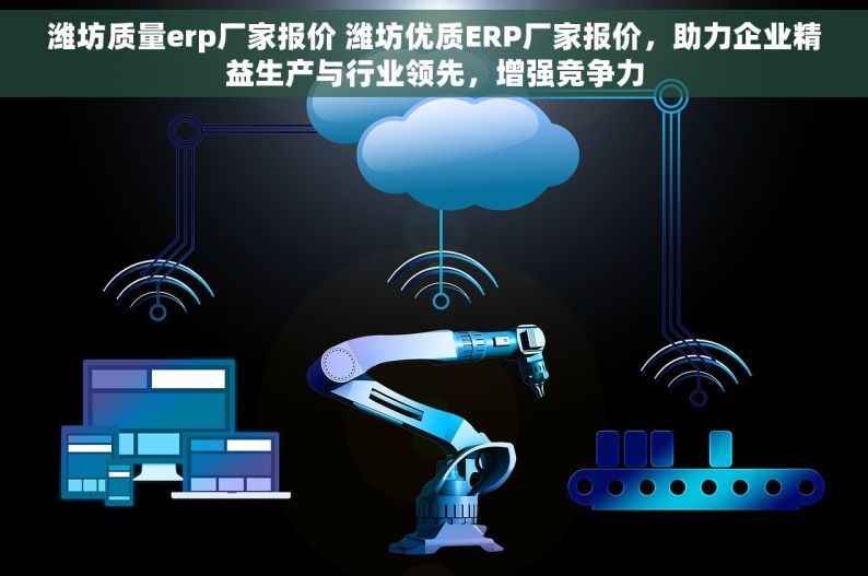 潍坊质量erp厂家报价 潍坊优质ERP厂家报价，助力企业精益生产与行业领先，增强竞争力