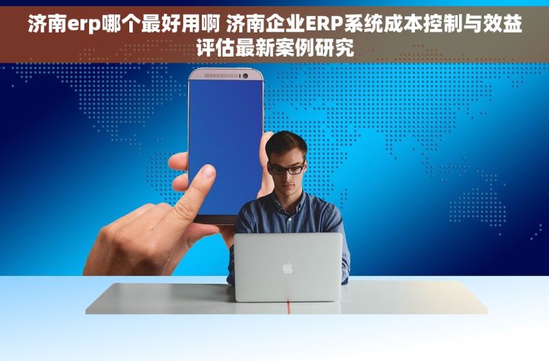 济南erp哪个最好用啊 济南企业ERP系统成本控制与效益评估最新案例研究