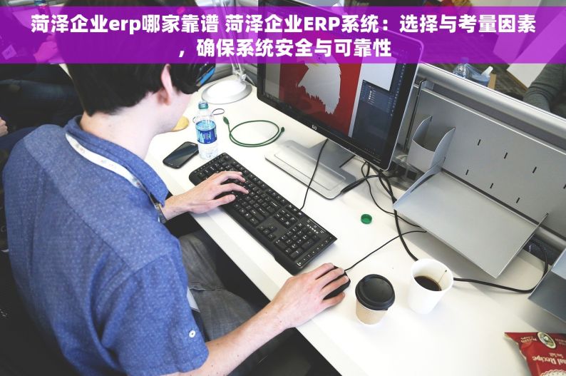 菏泽企业erp哪家靠谱 菏泽企业ERP系统：选择与考量因素，确保系统安全与可靠性