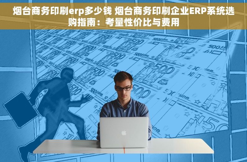 烟台商务印刷erp多少钱 烟台商务印刷企业ERP系统选购指南：考量性价比与费用