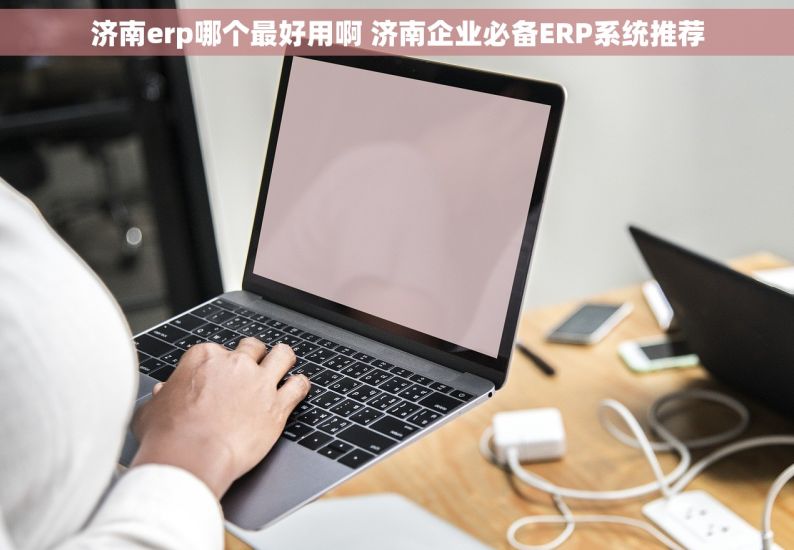 济南erp哪个最好用啊 济南企业必备ERP系统推荐