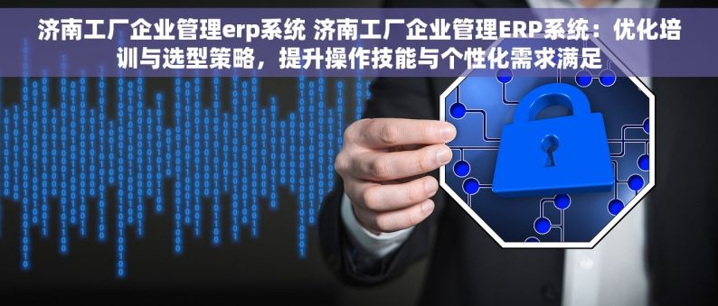 济南工厂企业管理erp系统 济南工厂企业管理ERP系统：优化培训与选型策略，提升操作技能与个性化需求满足