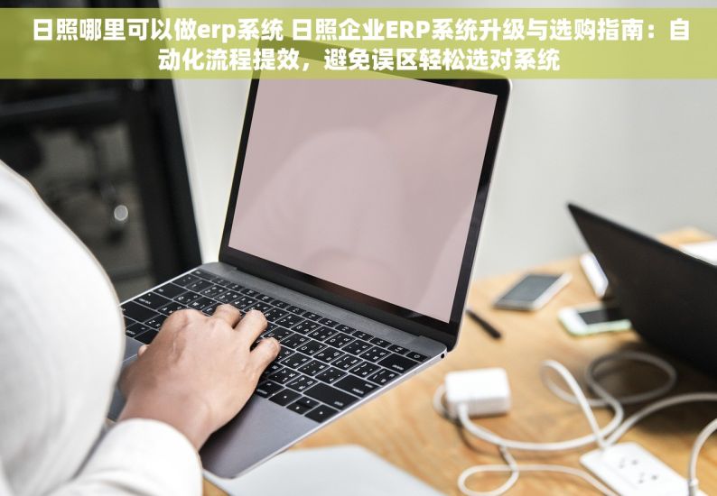 日照哪里可以做erp系统 日照企业ERP系统升级与选购指南：自动化流程提效，避免误区轻松选对系统