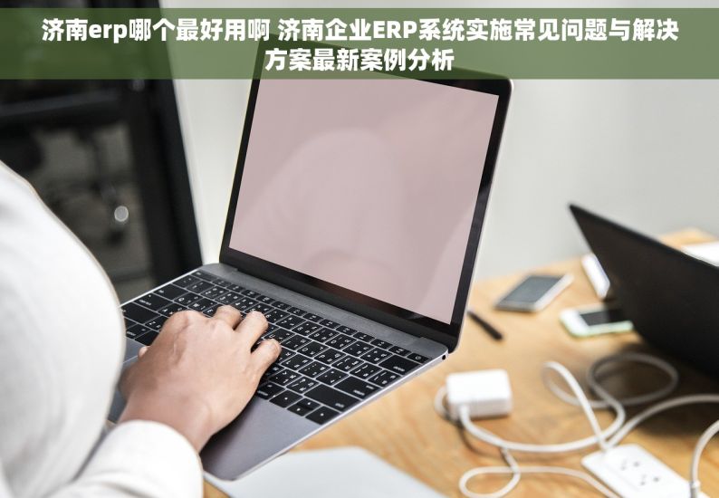 济南erp哪个最好用啊 济南企业ERP系统实施常见问题与解决方案最新案例分析