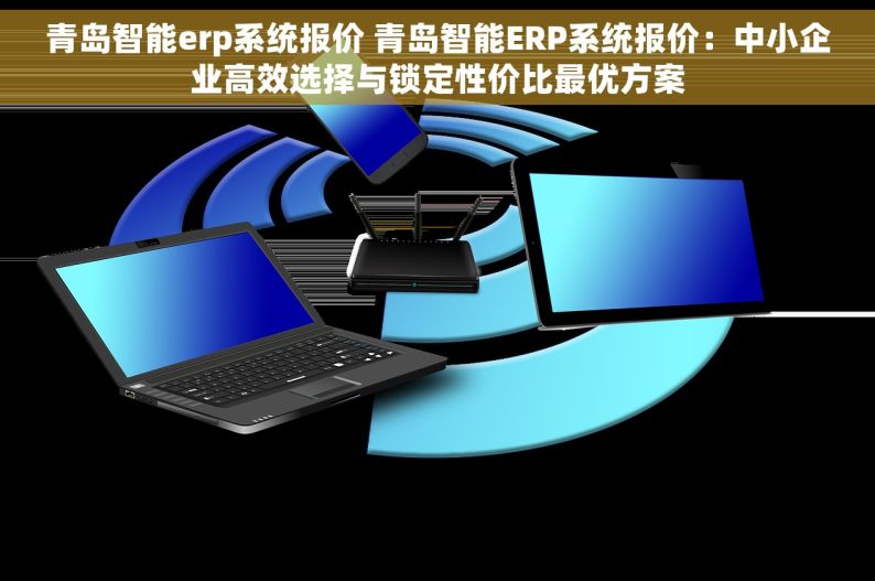 青岛智能erp系统报价 青岛智能ERP系统报价：中小企业高效选择与锁定性价比最优方案