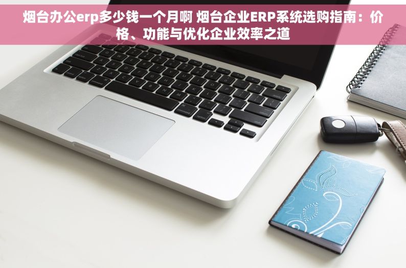 烟台办公erp多少钱一个月啊 烟台企业ERP系统选购指南：价格、功能与优化企业效率之道