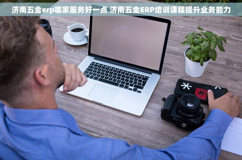 济南五金erp哪家服务好一点 济南五金ERP培训课程提升业务能力