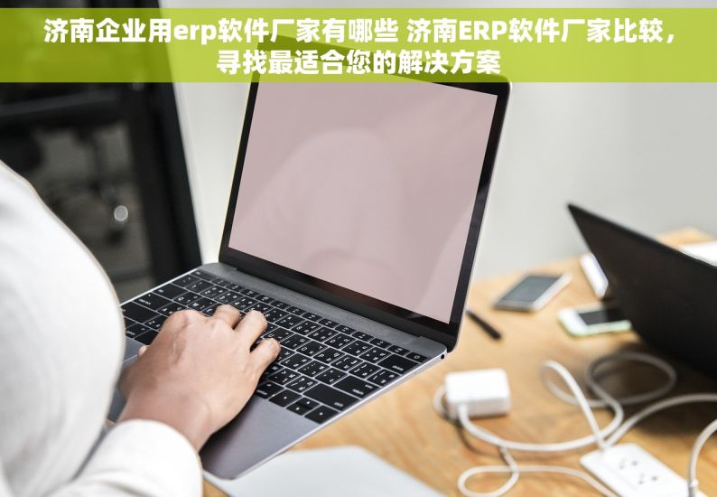 济南企业用erp软件厂家有哪些 济南ERP软件厂家比较，寻找最适合您的解决方案