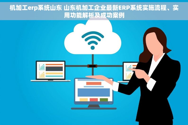 机加工erp系统山东 山东机加工企业最新ERP系统实施流程、实用功能解析及成功案例