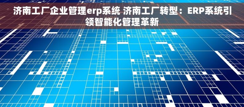 济南工厂企业管理erp系统 济南工厂转型：ERP系统引领智能化管理革新