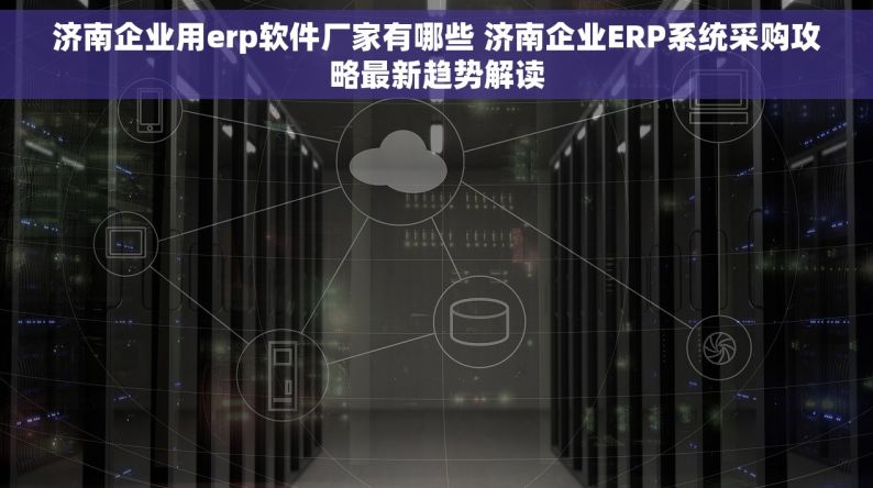 济南企业用erp软件厂家有哪些 济南企业ERP系统采购攻略最新趋势解读