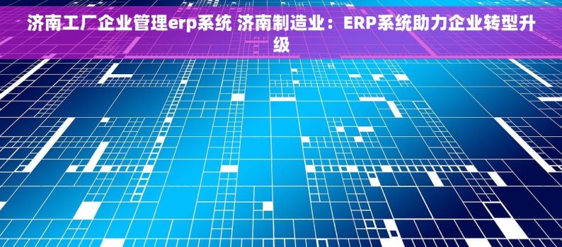 济南工厂企业管理erp系统 济南制造业：ERP系统助力企业转型升级